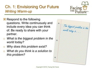 Ch. 1: Envisioning Our Future
 Writing Warm-up

 Respond to the following
  questions. Write continuously and
  include every idea you can think
  of. Be ready to share with your
  partner.
o What is the biggest problem in the
  world today?
o Why does this problem exist?
o What do you think is a solution to
  this problem?


                       Copyright © 2010, Facing the Future
 