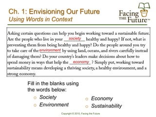 Ch. 1: Envisioning Our Future
Using Words in Context


                               society


           environment


                                   economy




      Fill in the blanks using
      the words below:
         o Society                            o Economy
         o Environment                        o Sustainability
                         Copyright © 2010, Facing the Future
 