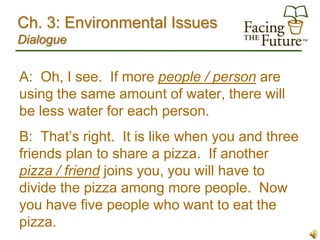 Ch. 3: Environmental Issues
Dialogue


A: Oh, I see. If more people / person are
using the same amount of water, there will
be less water for each person.
B: That’s right. It is like when you and three
friends plan to share a pizza. If another
pizza / friend joins you, you will have to
divide the pizza among more people. Now
you have five people who want to eat the
pizza.
 