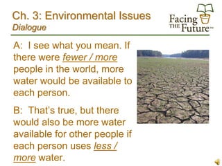 Ch. 3: Environmental Issues
Dialogue

A: I see what you mean. If
there were fewer / more
people in the world, more
water would be available to
each person.
B: That’s true, but there
would also be more water
available for other people if
each person uses less /
more water.
 