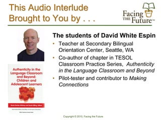 This Audio Interlude
Brought to You by . . .
           The students of David White Espin
           • Teacher at Secondary Bilingual
             Orientation Center, Seattle, WA
           • Co-author of chapter in TESOL
             Classroom Practice Series, Authenticity
             in the Language Classroom and Beyond
           • Pilot-tester and contributor to Making
             Connections




               Copyright © 2010, Facing the Future
 