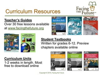 Curriculum Resources
Teacher’s Guides
Over 30 free lessons available
at www.facingthefuture.org


                         Student Textbooks
                         Written for grades 6-12. Preview
                         chapters available online


Curriculum Units
1-2 weeks in length. Most
free to download online
                       Copyright © 2010, Facing the Future
 
