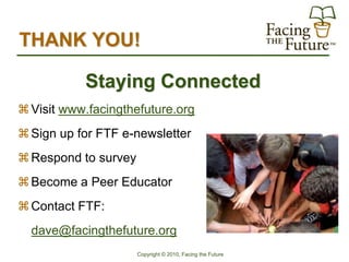 THANK YOU!

           Staying Connected
 Visit www.facingthefuture.org
 Sign up for FTF e-newsletter
 Respond to survey
 Become a Peer Educator
 Contact FTF:
  dave@facingthefuture.org
                      Copyright © 2010, Facing the Future
 