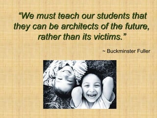 “We must teach our students that
they can be architects of the future,
      rather than its victims.”
                        ~ Buckminster Fuller
 