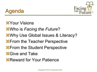 Agenda

Your Visions
Who is Facing the Future?
Why Use Global Issues & Literacy?
From the Teacher Perspective
From the Student Perspective
Give and Take
Reward for Your Patience

               Copyright © 2010, Facing the Future
 