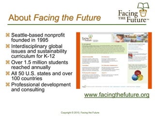 About Facing the Future
 Seattle-based nonprofit
  founded in 1995
 Interdisciplinary global
  issues and sustainability
  curriculum for K-12
 Over 1.5 million students
  reached annually
 All 50 U.S. states and over
  100 countries
 Professional development
  and consulting
                                             www.facingthefuture.org

                        Copyright © 2010, Facing the Future
 