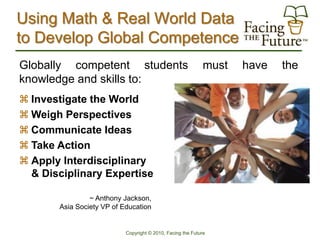 Using Math & Real World Data
to Develop Global Competence
Globally competent students                                  must   have   the
knowledge and skills to:
 Investigate the World                          I’m Curious
 Weigh Perspectives                             I Have an Opinion
 Communicate Ideas                              I Want to Share It
 Take Action                                    I Want to Be Involved
 Apply Interdisciplinary                        I Want Bring My Talents
  & Disciplinary Expertise                        to Bear

                ~ Anthony Jackson,
       Asia Society VP of Education


                           Copyright © 2010, Facing the Future
 