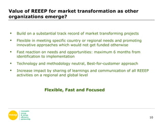 Value of REEEP for market transformation as other organizations emerge? Build on a substantial track record of market transforming projects Flexible in meeting specific country or regional needs and promoting innovative approaches which would not get funded otherwise Fast reaction on needs and opportunities: maximum 6 months from identification to implementation  Technology and methodology neutral, Best-for-customer approach Increase impact by sharing of learnings and communication of all REEEP activities on a regional and global level Flexible, Fast and Focused 