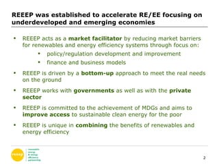 REEEP was established to accelerate RE/EE focusing on underdeveloped and emerging economies  REEEP acts as a  market facilitator  by reducing market barriers for renewables and energy efficiency systems through focus on: policy/regulation development and improvement finance and business models REEEP is driven by a  bottom-up  approach to meet the real needs on the ground REEEP works with  governments  as well as with the  private sector REEEP is committed to the achievement of MDGs and aims to  improve access  to sustainable clean energy for the poor REEEP is unique in  combining  the benefits of renewables and energy efficiency  