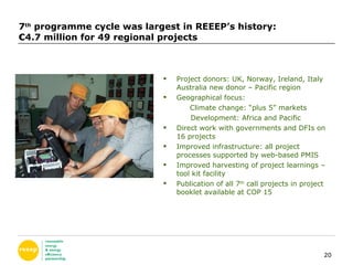 7 th  programme cycle was largest in REEEP’s history: €4.7 million for 49 regional projects Project donors: UK, Norway, Ireland, Italy Australia new donor – Pacific region Geographical focus: Climate change: “plus 5” markets  Development: Africa and Pacific Direct work with governments and DFIs on 16 projects Improved infrastructure: all project processes supported by web-based PMIS Improved harvesting of project learnings – tool kit facility  Publication of all 7 th  call projects in project booklet available at COP 15 