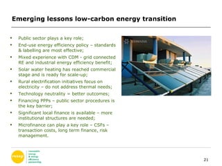 Emerging lessons low-carbon energy transition  Public sector plays a key role; End-use energy efficiency policy – standards & labelling are most effective; Mixed experience with CDM - grid connected RE and industrial energy efficiency benefit; Solar water heating has reached commercial stage and is ready for scale-up; Rural electrification initiatives focus on electricity – do not address thermal needs; Technology neutrality = better outcomes; Financing PPPs – public sector procedures is the key barrier; Significant local finance is available – more institutional structures are needed; Microfinance can play a key role – CSFs – transaction costs, long term finance, risk management. 