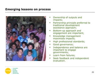 Emerging lessons on process Ownership of outputs and impacts; Partnership principle preferred to traditional development assistance approach; Bottom-up approach and engagement are important; Knowledge management maximises impacts; High professional standards; Good governance; Independence and balance are important to engage governments; Learn from failures; Seek feedback and independent evaluation. 