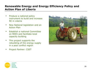 Renewable Energy and Energy Efficiency Policy and Action Plan of Liberia Produce a national policy instrument to build and increase RE in Liberia New National legislation and an Action Plan Establish a national Committee on REES and facilitate local capacity building  This project supports the rebuilding of the energy supply in a post conflict region Project Partner: CSET 