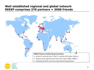 Well established regional and global network REEEP comprises 270 partners + 3000 friends REEEP Partners include 46 governments: all the G7 countries and 3 “Plus 5” countries (SA, Brazil, Mexico ) States and key agencies from China and India ( NDRC, IREDA ) Development Banks and other International Organisations  