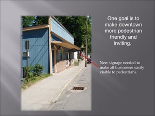 New signage needed to make all businesses easily visible to pedestrians. One goal is to make downtown more pedestrian friendly and inviting.  