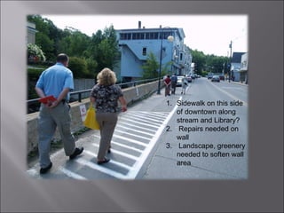 Sidewalk on this side of downtown along stream and Library? Repairs needed on wall Landscape, greenery needed to soften wall area 