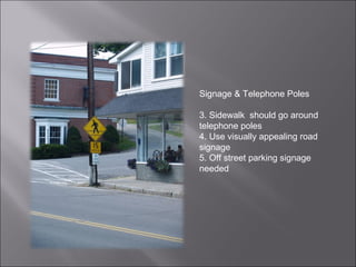 Signage & Telephone Poles Sidewalk  should go around  telephone poles Use visually appealing road signage Off street parking signage needed 