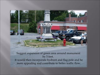 Suggest expansion of green area around monument  by 5 feet.  It would then incorporate hydrant and flag pole and be more appealing and contribute to better traffic flow. 