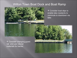 Wilton Town Boat Dock and Boat Ramp Consider boat slips to enable lake residents to commute to downtown via lake Consider changing guard rail  and use natural materials for barrier. 