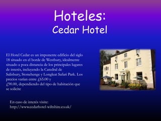 Hoteles:
                              Cedar Hotel

El Hotel Cedar es un imponente edificio del siglo
18 situado en el borde de Westbury, idealmente
situado a poca distancia de los principales lugares
de interés, incluyendo la Catedral de
Salisbury, Stonehenge y Longleat Safari Park. Los
precios varían entre £65.00 y
£90.00, dependiendo del tipo de habitación que
se solicite


  En caso de interés visite:
  http://www.cedarhotel-wiltshire.co.uk/
 