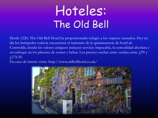 Hoteles:
                           The Old Bell
Desde 1220, The Old Bell Hotel ha proporcionado refugio a los viajeros cansados. Hoy en
día los huéspedes todavía encuentran el santuario de la quintaesencia de hotel de
Cotswolds, donde los valores antiguos incluyen servicio impecable, la comodidad absoluta y
un enfoque en los placeres de comer y beber. Los precios oscilan entre oscilan entre £99 y
£176.50
En caso de interés visite: http://www.oldbellhotel.co.uk/
 