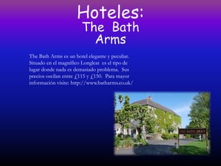 Hoteles:
                       The Bath
                         Arms
The Bath Arms es un hotel elegante y peculiar.
Situado en el magnífico Longleat es el tipo de
lugar donde nada es demasiado problema. Sus
precios oscilan entre £115 y £150. Para mayor
información visite: http://www.batharms.co.uk/
 