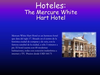Hoteles:
             The Mercure White
                 Hart Hotel

Mercure White Hart Hotel es un hermoso hotel
que data del siglo 17. Situado en el centro de la
histórica ciudad de compras y de ocio, con la
famosa catedral de la ciudad, a sólo 5 minutos a
pie. El hotel cuenta con 68 modernas
habitaciones, todas con conexión inalámbrica a
internet y TV. Precios desde USD 160.75
 