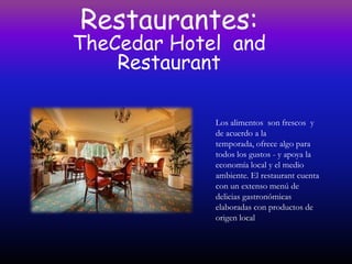 Restaurantes:
TheCedar Hotel and
    Restaurant

             Los alimentos son frescos y
             de acuerdo a la
             temporada, ofrece algo para
             todos los gustos - y apoya la
             economía local y el medio
             ambiente. El restaurant cuenta
             con un extenso menú de
             delicias gastronómicas
             elaboradas con productos de
             origen local
 