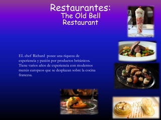 Restaurantes:
                         The Old Bell
                         Restaurant



EL chef Richard posee una riqueza de
experiencia y pasión por productos británicos.
Tiene varios años de experiencia con modernos
menús europeos que se desplazan sobre la cocina
francesa.
 
