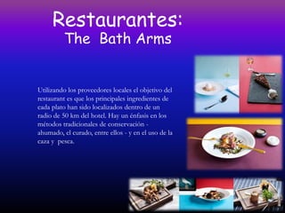 Restaurantes:
         The Bath Arms


Utilizando los proveedores locales el objetivo del
restaurant es que los principales ingredientes de
cada plato han sido localizados dentro de un
radio de 50 km del hotel. Hay un énfasis en los
métodos tradicionales de conservación -
ahumado, el curado, entre ellos - y en el uso de la
caza y pesca.
 