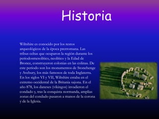 Historia
Wiltshire es conocido por los restos
arqueológicos de la época prerromana. Las
tribus celtas que ocuparon la región durante los
periodosmesolítico, neolítico y la Edad de
Bronce, construyeron colonias en las colinas. De
este periodo son los monumentos de Stonehenge
y Avebury, los más famosos de toda Inglaterra.
En los siglos VI y VII, Wiltshire estaba en el
extremo occidental de la Britania sajona. En el
año 878, los daneses (vikingos) invadieron el
condado y, tras la conquista normanda, amplias
zonas del condado pasaron a manos de la corona
y de la Iglesia.
 