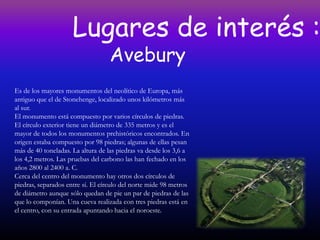 Lugares de interés :
                                  Avebury
Es de los mayores monumentos del neolítico de Europa, más
antiguo que el de Stonehenge, localizado unos kilómetros más
al sur.
El monumento está compuesto por varios círculos de piedras.
El círculo exterior tiene un diámetro de 335 metros y es el
mayor de todos los monumentos prehistóricos encontrados. En
origen estaba compuesto por 98 piedras; algunas de ellas pesan
más de 40 toneladas. La altura de las piedras va desde los 3,6 a
los 4,2 metros. Las pruebas del carbono las han fechado en los
años 2800 al 2400 a. C.
Cerca del centro del monumento hay otros dos círculos de
piedras, separados entre sí. El círculo del norte mide 98 metros
de diámetro aunque sólo quedan de pie un par de piedras de las
que lo componían. Una cueva realizada con tres piedras está en
el centro, con su entrada apuntando hacia el noroeste.
 