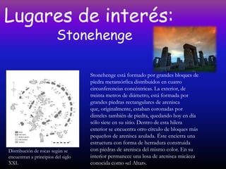 Lugares de interés:
                         Stonehenge

                                    Stonehenge está formado por grandes bloques de
                                    piedra metamórfica distribuidos en cuatro
                                    circunferencias concéntricas. La exterior, de
                                    treinta metros de diámetro, está formada por
                                    grandes piedras rectangulares de arenisca
                                    que, originalmente, estaban coronadas por
                                    dinteles también de piedra, quedando hoy en día
                                    sólo siete en su sitio. Dentro de esta hilera
                                    exterior se encuentra otro círculo de bloques más
                                    pequeños de arenisca azulada. Éste encierra una
                                    estructura con forma de herradura construida
Distribución de rocas según se      con piedras de arenisca del mismo color. En su
encuentran a principios del siglo   interior permanece una losa de arenisca micácea
XXI.                                conocida como «el Altar».
 