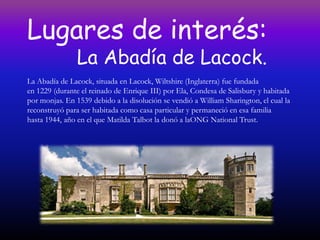 Lugares de interés:
                La Abadía de Lacock.
La Abadía de Lacock, situada en Lacock, Wiltshire (Inglaterra) fue fundada
en 1229 (durante el reinado de Enrique III) por Ela, Condesa de Salisbury y habitada
por monjas. En 1539 debido a la disolución se vendió a William Sharington, el cual la
reconstruyó para ser habitada como casa particular y permaneció en esa familia
hasta 1944, año en el que Matilda Talbot la donó a laONG National Trust.
 