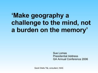 ‘ Make geography a challenge to the mind, not a burden on the memory’ Sue Lomas Presidential Address GA Annual Conference 2006 