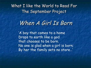When A Girl Is Born What I like the World to Read For The September Project ‘ A boy that comes to a home Drops to earth like a god that chooses to be born. No one is glad when a girl is born; By her the family sets no store…’ 
