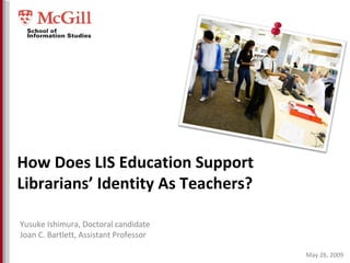 May 26, 2009 How Does LIS Education Support Librarians’ Identity As Teachers? Yusuke Ishimura, Doctoral candidate Joan C. Bartlett, Assistant Professor 
