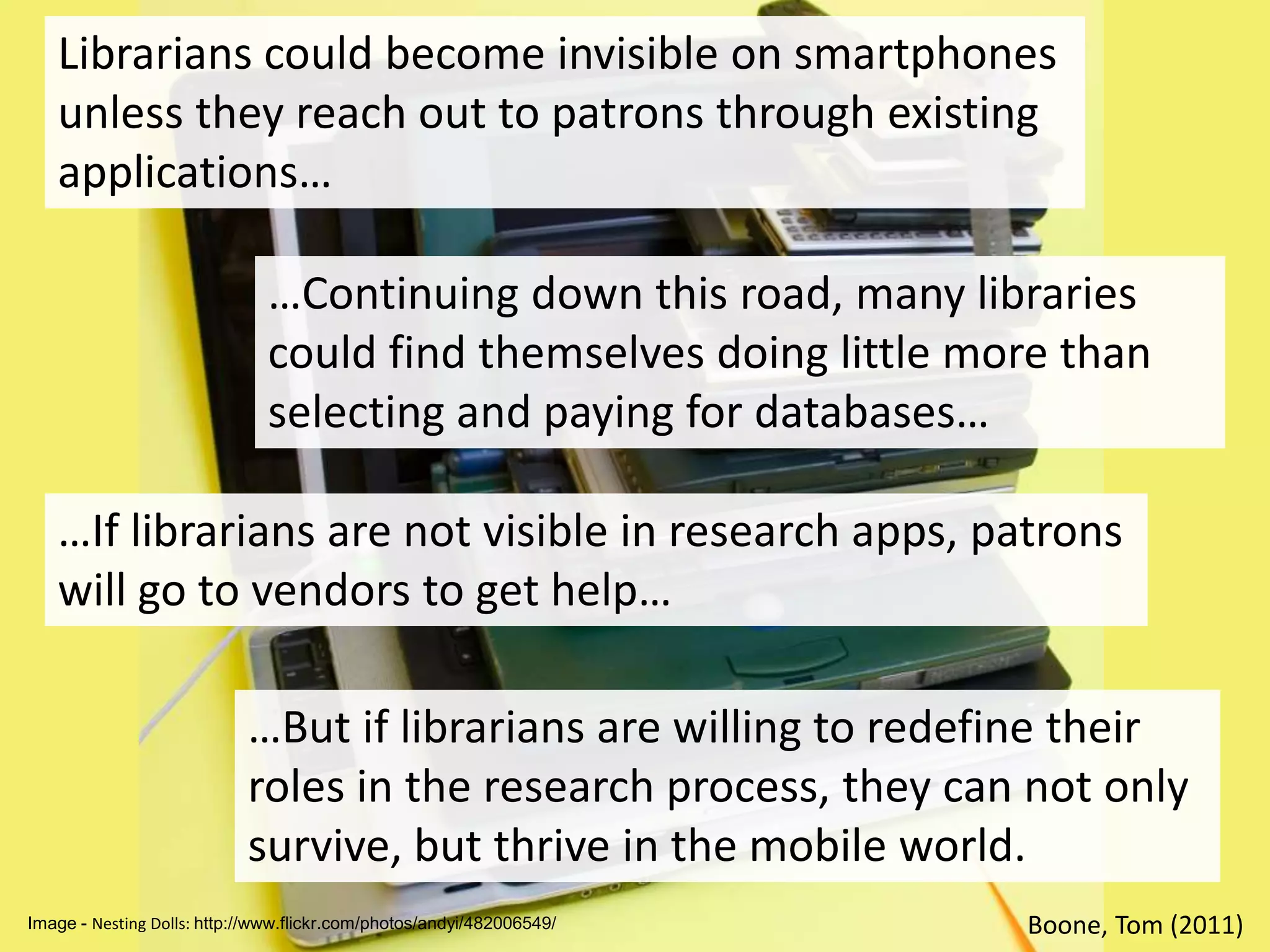 Librarians could become invisible on smartphones unless they reach out to patrons through existing applications……Continuing down this road, many libraries could find themselves doing little more than selecting and paying for databases……If librarians are not visible in research apps, patrons will go to vendors to get help……But if librarians are willing to redefine their roles in the research process, they can not only survive, but thrive in the mobile world.Boone, Tom (2011)Image - Nesting Dolls: http://www.flickr.com/photos/andyi/482006549/