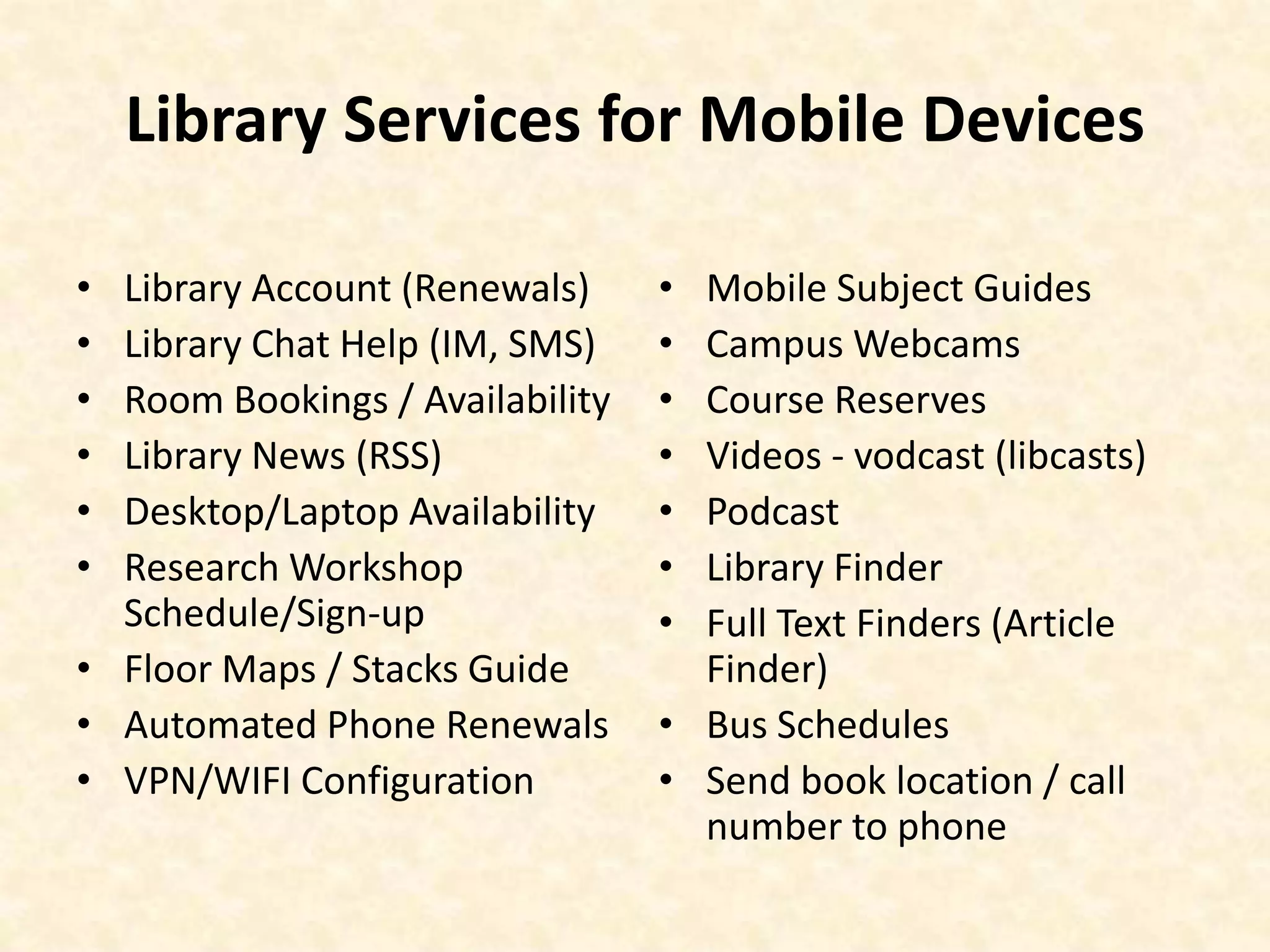 Library Services for Mobile DevicesLibrary Account (Renewals)Library Chat Help (IM, SMS)Room Bookings / AvailabilityLibrary News (RSS)Desktop/Laptop AvailabilityResearch Workshop Schedule/Sign-upFloor Maps / Stacks GuideAutomated Phone RenewalsVPN/WIFI ConfigurationMobile Subject GuidesCampus WebcamsCourse ReservesVideos - vodcast (libcasts)PodcastLibrary FinderFull Text Finders (Article Finder)Bus SchedulesSend book location / call number to phone