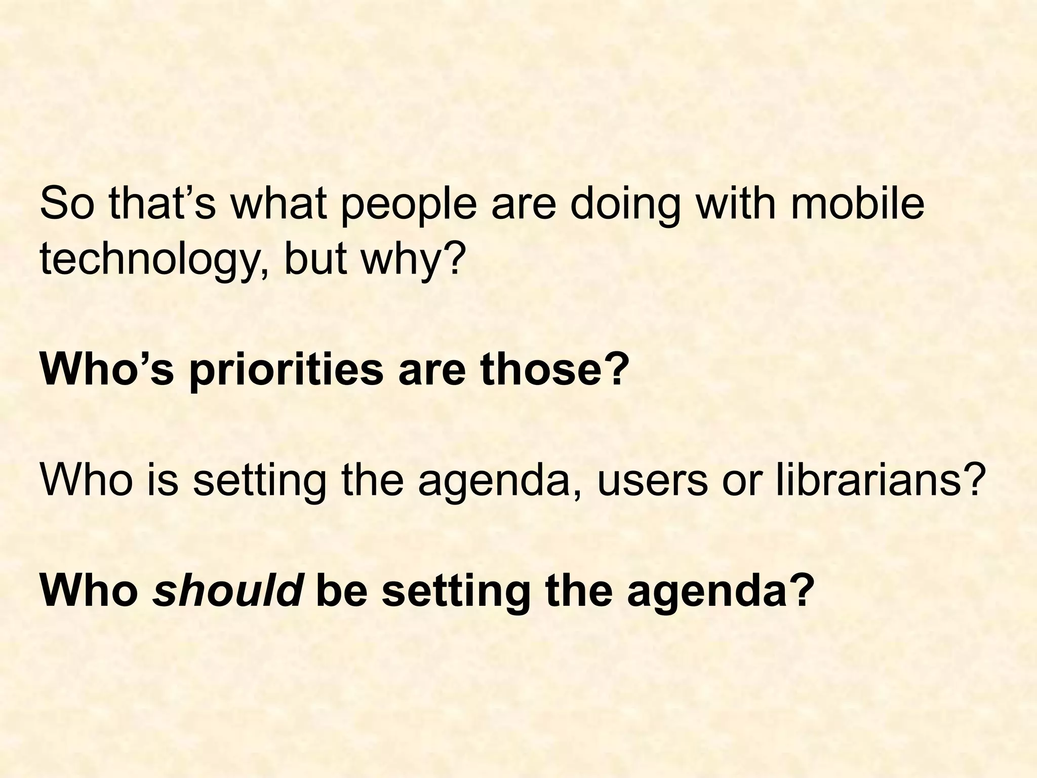 So that’s what people are doing with mobile technology, but why?Who’s priorities are those?Who is setting the agenda, users or librarians?Who should be setting the agenda?