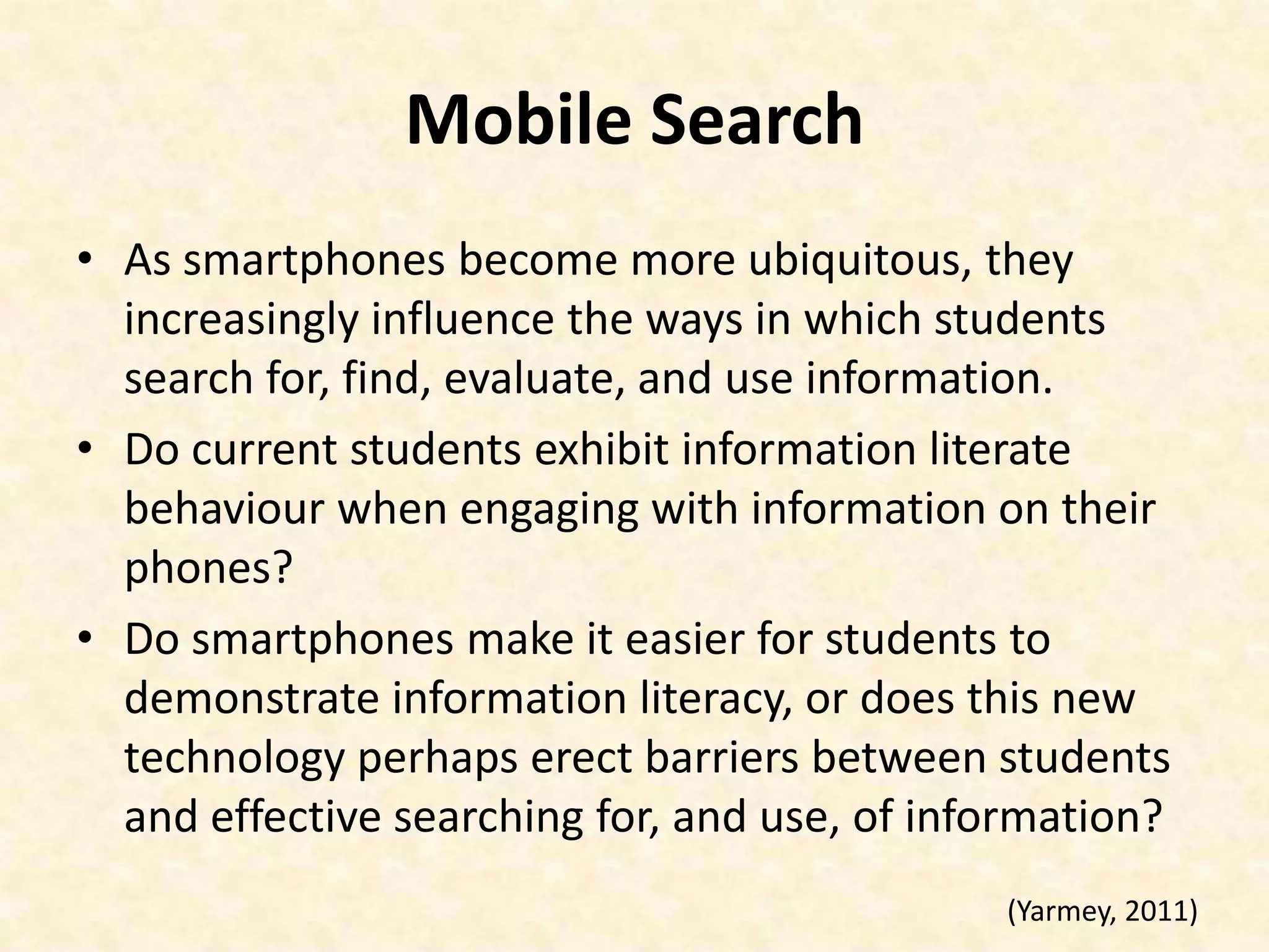 Mobile SearchAs smartphones become more ubiquitous, they increasingly influence the ways in which students search for, find, evaluate, and use information.Do current students exhibit information literate behaviour when engaging with information on their phones? Do smartphones make it easier for students to demonstrate information literacy, or does this new technology perhaps erect barriers between students and effective searching for, and use, of information?(Yarmey, 2011)