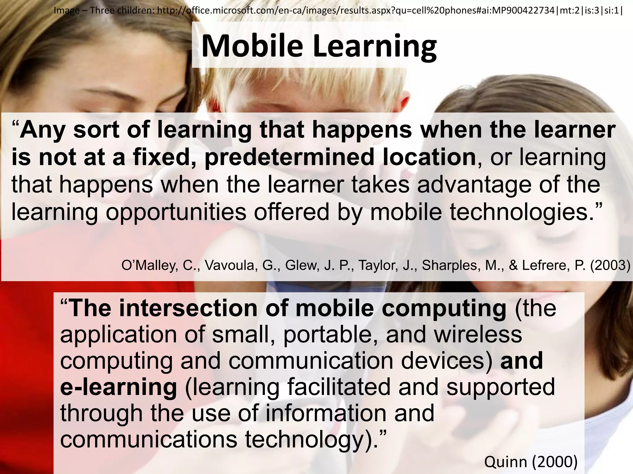 Image – Three children:http://office.microsoft.com/en-ca/images/results.aspx?qu=cell%20phones#ai:MP900422734|mt:2|is:3|si:1|Mobile Learning“Any sort of learning that happens when the learner is not at a fixed, predetermined location, or learning that happens when the learner takes advantage of the learning opportunities offered by mobile technologies.”O’Malley, C., Vavoula, G., Glew, J. P., Taylor, J., Sharples, M., & Lefrere, P. (2003)“The intersection of mobile computing (the application of small, portable, and wireless computing and communication devices) and e-learning (learning facilitated and supported through the use of information and communications technology).”Quinn (2000)