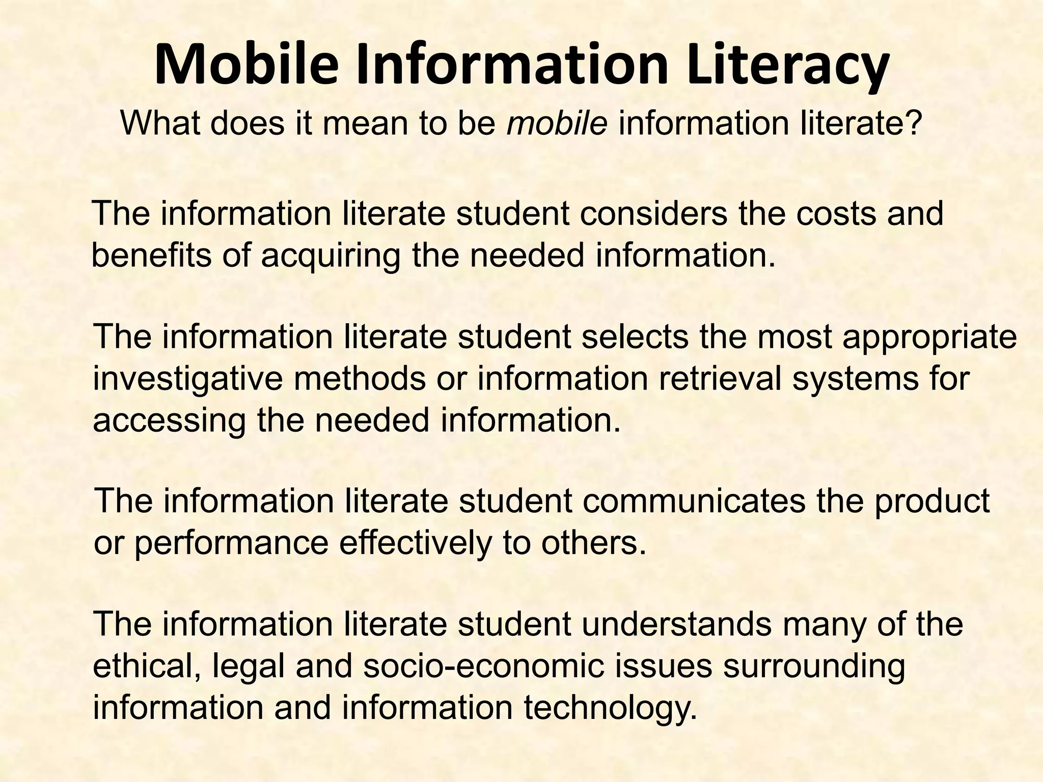 Mobile Information LiteracyWhat does it mean to be mobile information literate?The information literate student considers the costs and benefits of acquiring the needed information. The information literate student selects the most appropriate investigative methods or information retrieval systems for accessing the needed information. The information literate student communicates the product or performance effectively to others. The information literate student understands many of the ethical, legal and socio-economic issues surrounding information and information technology. 