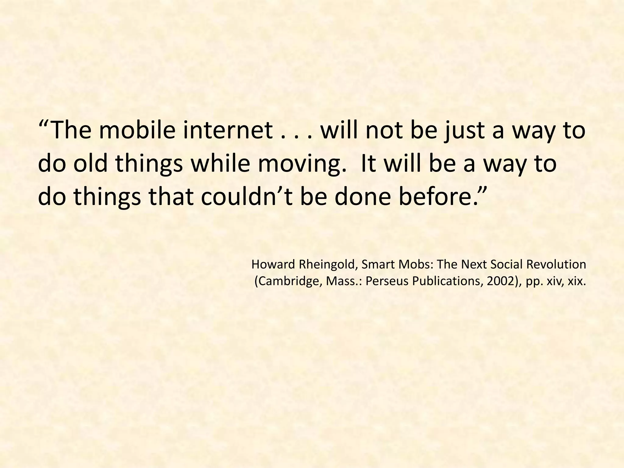 “The mobile internet . . . will not be just a way to do old things while moving.  It will be a way to do things that couldn’t be done before.”Howard Rheingold, Smart Mobs: The Next Social Revolution (Cambridge, Mass.: Perseus Publications, 2002), pp. xiv, xix.