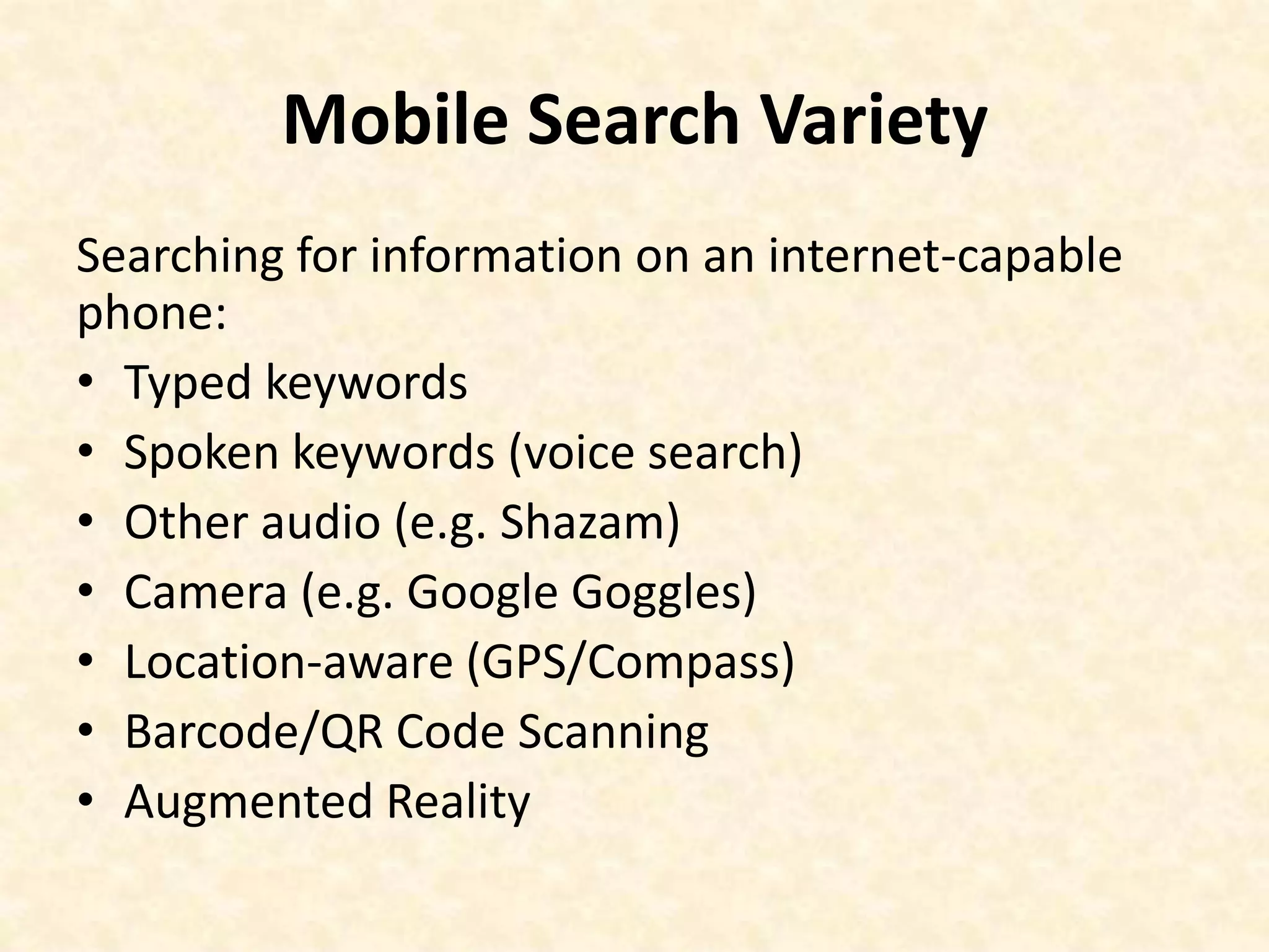 Mobile Search VarietySearching for information on an internet-capable phone:Typed keywordsSpoken keywords (voice search)Other audio (e.g. Shazam)Camera (e.g. Google Goggles)Location-aware (GPS/Compass) Barcode/QR Code ScanningAugmented Reality