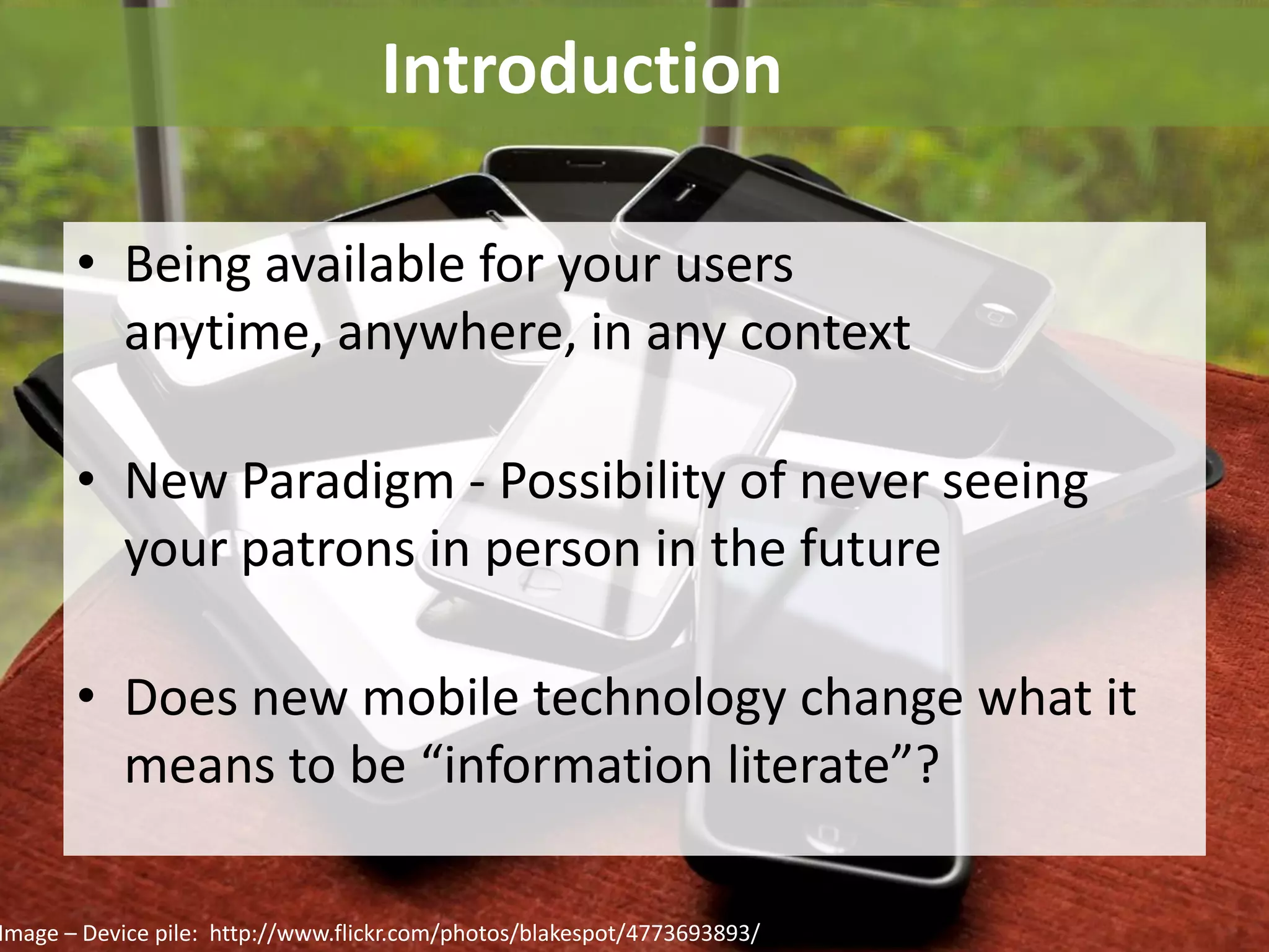 IntroductionBeing available for your users anytime, anywhere, in any contextNew Paradigm - Possibility of never seeing your patrons in person in the futureDoes new mobile technology change what it means to be “information literate”?Image – Device pile:  http://www.flickr.com/photos/blakespot/4773693893/  