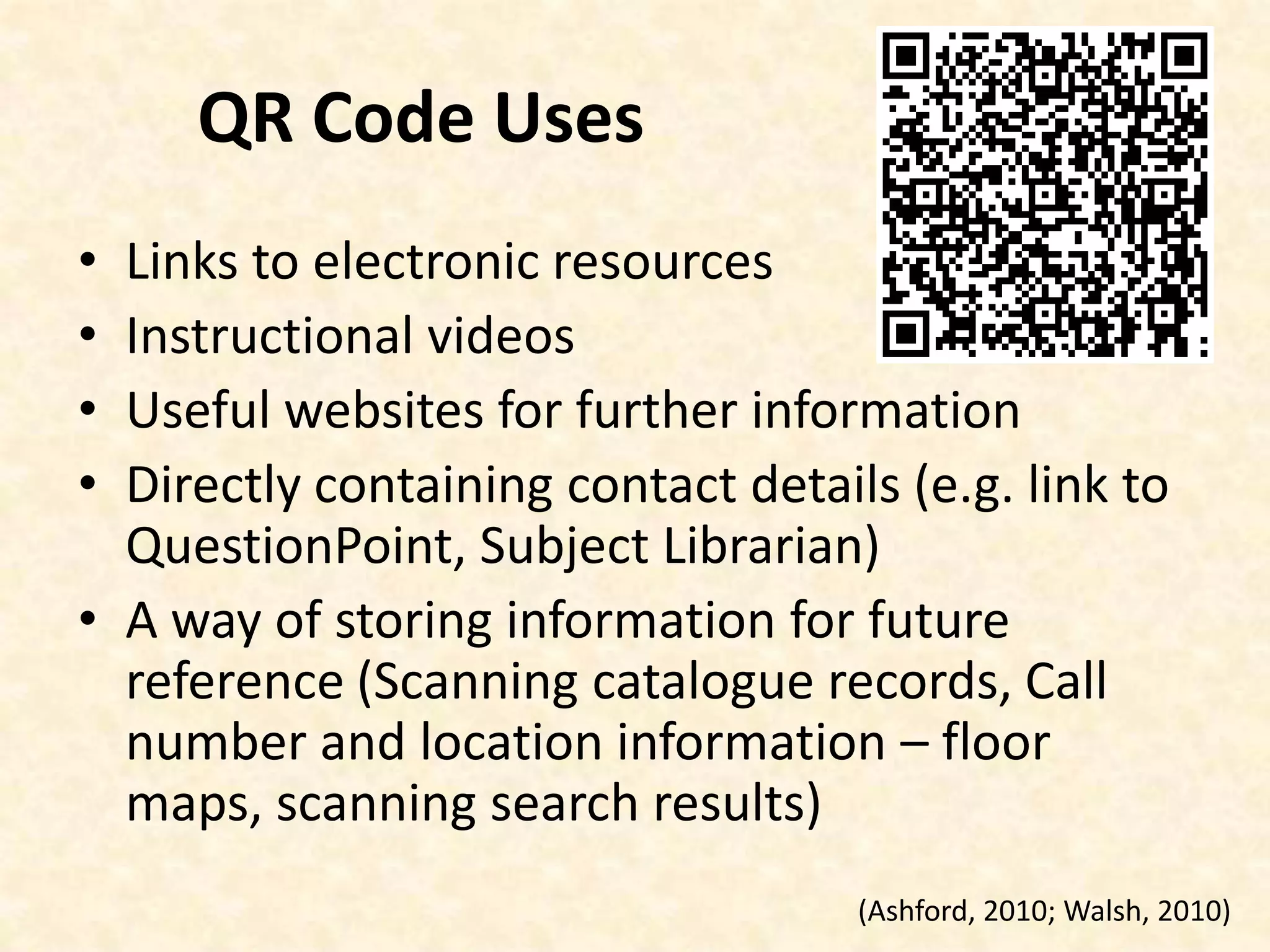 QR Code UsesLinks to electronic resourcesInstructional videosUseful websites for further informationDirectly containing contact details (e.g. link to QuestionPoint, Subject Librarian)A way of storing information for future reference (Scanning catalogue records, Call number and location information – floor maps, scanning search results)(Ashford, 2010; Walsh, 2010)