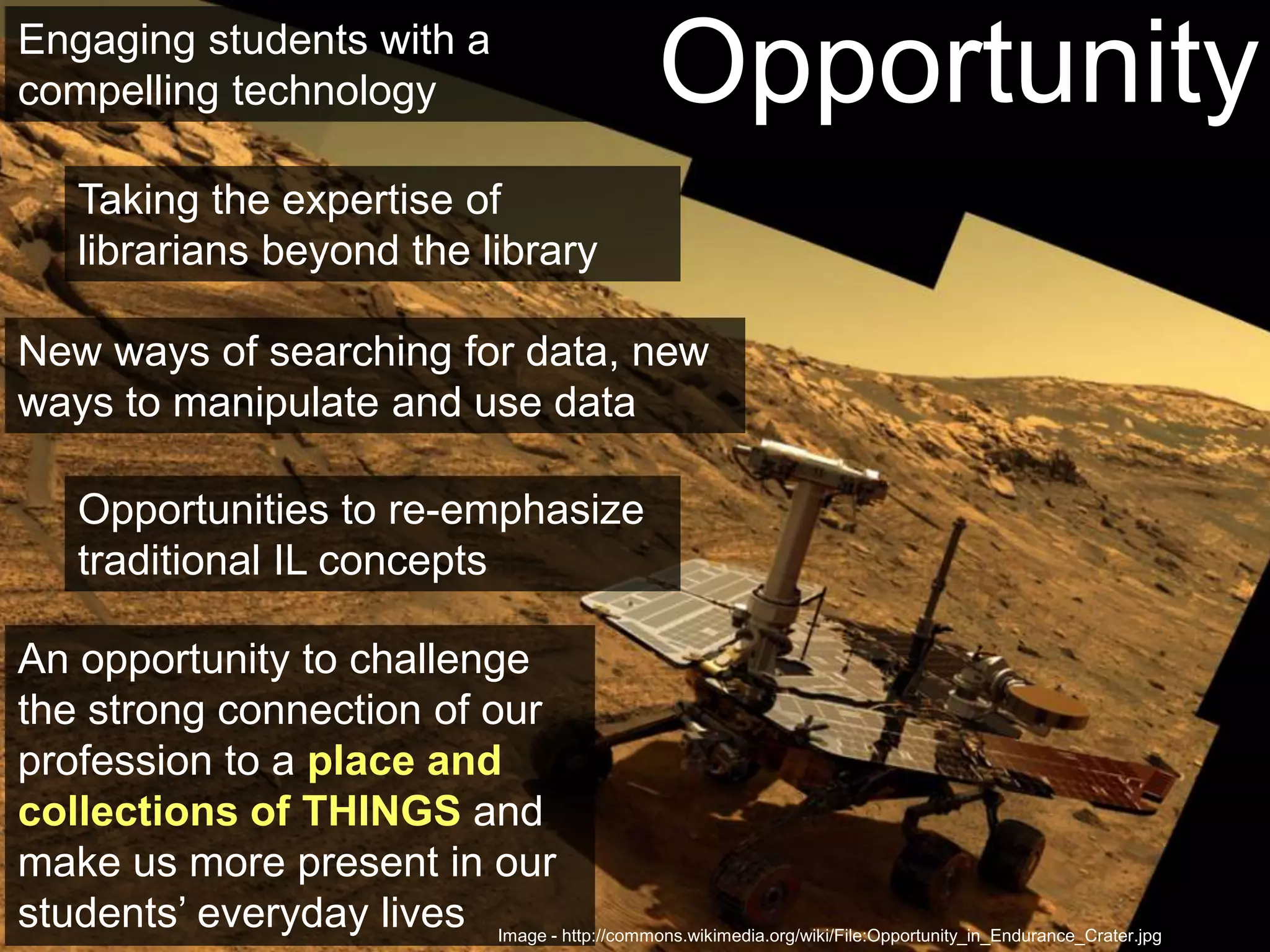 OpportunitiesOpportunityEngaging students with a compelling technologyTaking the expertise of librarians beyond the libraryNew ways of searching for data, new ways to manipulate and use dataOpportunities to re-emphasize traditional IL conceptsAn opportunity to challenge the strong connection of our profession to a place and collections of THINGSand make us more present in our students’ everyday livesImage - http://commons.wikimedia.org/wiki/File:Opportunity_in_Endurance_Crater.jpg