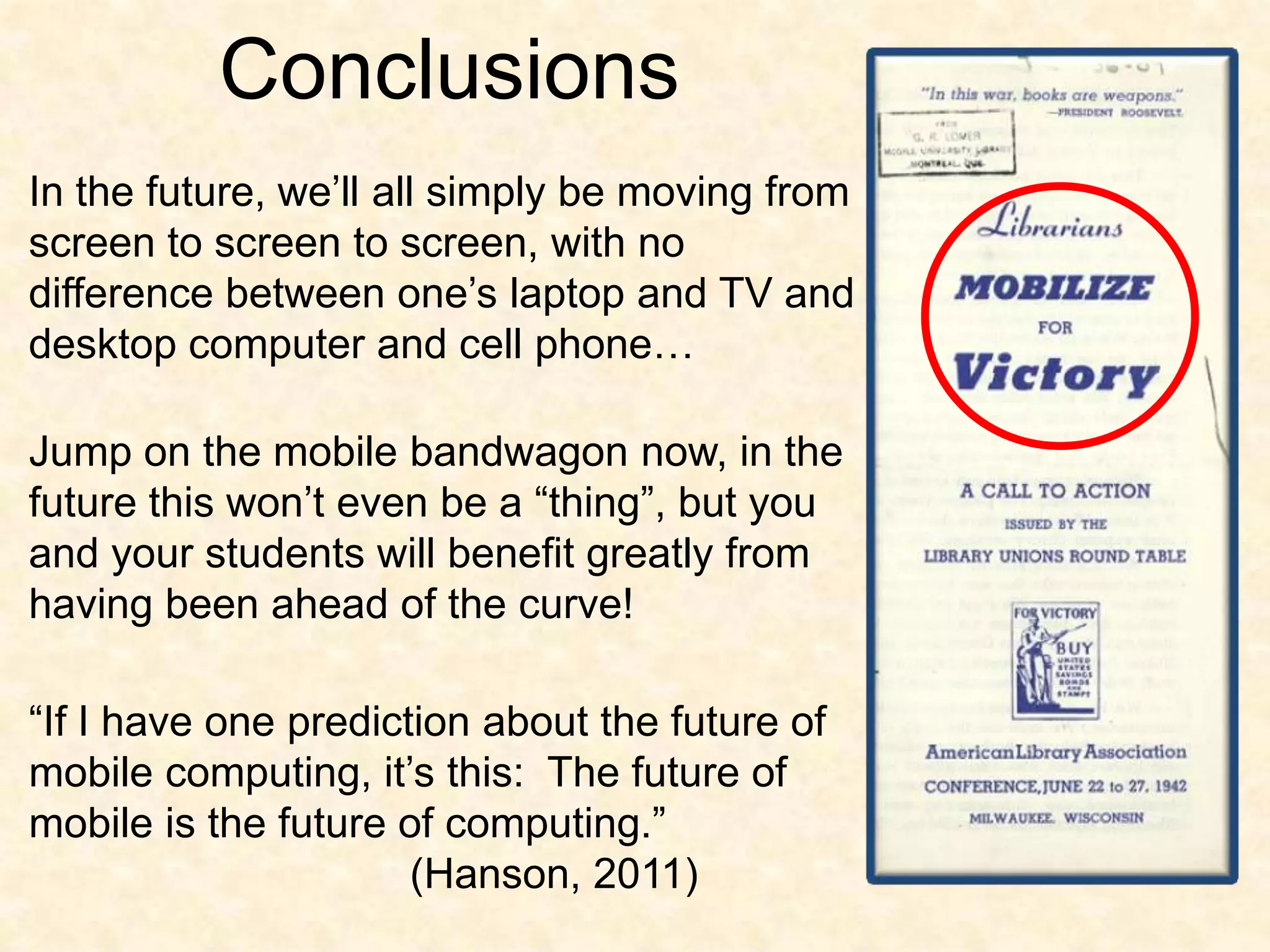 ConclusionsIn the future, we’ll all simply be moving from screen to screen to screen, with no difference between one’s laptop and TV and desktop computer and cell phone…Jump on the mobile bandwagon now, in the future this won’t even be a “thing”, but you and your students will benefit greatly from having been ahead of the curve!“If I have one prediction about the future of mobile computing, it’s this:  The future of mobile is the future of computing.”				(Hanson, 2011)