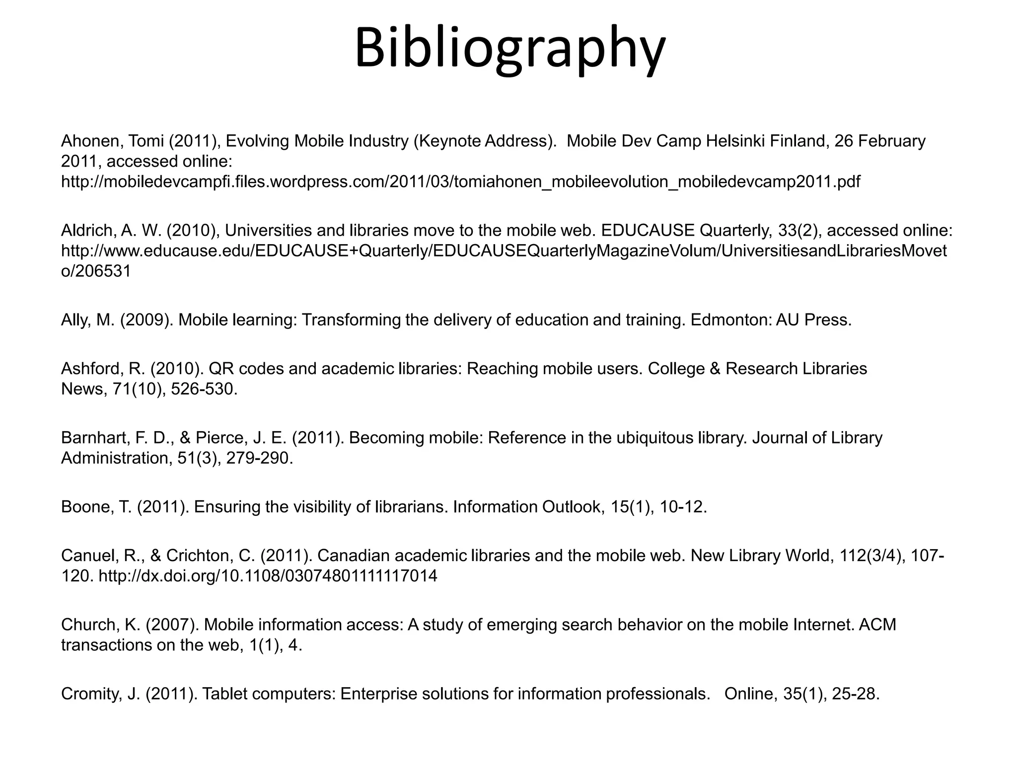 BibliographyAhonen, Tomi (2011), Evolving Mobile Industry (Keynote Address).  Mobile Dev Camp Helsinki Finland, 26 February 2011, accessed online:  http://mobiledevcampfi.files.wordpress.com/2011/03/tomiahonen_mobileevolution_mobiledevcamp2011.pdf Aldrich, A. W. (2010), Universities and libraries move to the mobile web. EDUCAUSE Quarterly, 33(2), accessed online: http://www.educause.edu/EDUCAUSE+Quarterly/EDUCAUSEQuarterlyMagazineVolum/UniversitiesandLibrariesMoveto/206531 Ally, M. (2009). Mobile learning: Transforming the delivery of education and training. Edmonton: AU Press.Ashford, R. (2010). QR codes and academic libraries: Reaching mobile users. College & Research Libraries News, 71(10), 526-530.Barnhart, F. D., & Pierce, J. E. (2011). Becoming mobile: Reference in the ubiquitous library. Journal of Library Administration, 51(3), 279-290.Boone, T. (2011). Ensuring the visibility of librarians. Information Outlook, 15(1), 10-12.Canuel, R., & Crichton, C. (2011). Canadian academic libraries and the mobile web. New Library World, 112(3/4), 107-120. http://dx.doi.org/10.1108/03074801111117014Church, K. (2007). Mobile information access: A study of emerging search behavior on the mobile Internet. ACM transactions on the web, 1(1), 4.Cromity, J. (2011). Tablet computers: Enterprise solutions for information professionals.   Online, 35(1), 25-28.